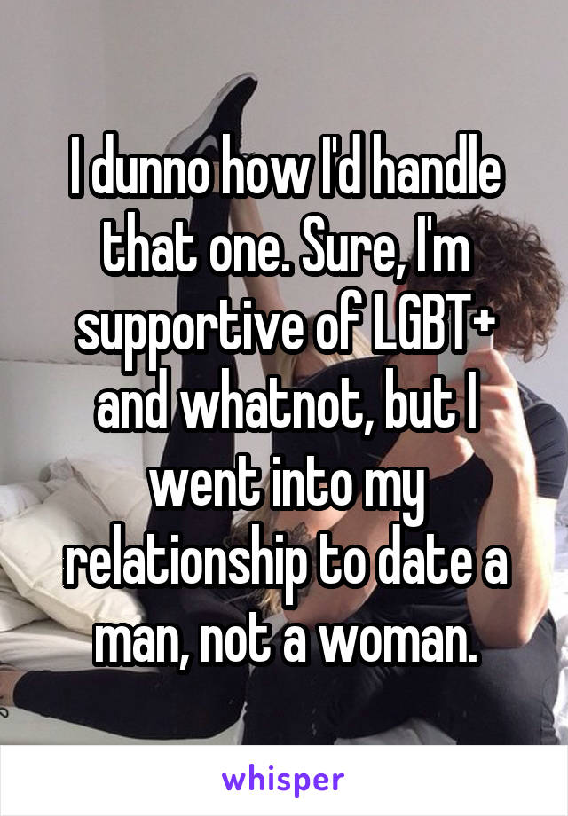 I dunno how I'd handle that one. Sure, I'm supportive of LGBT+ and whatnot, but I went into my relationship to date a man, not a woman.