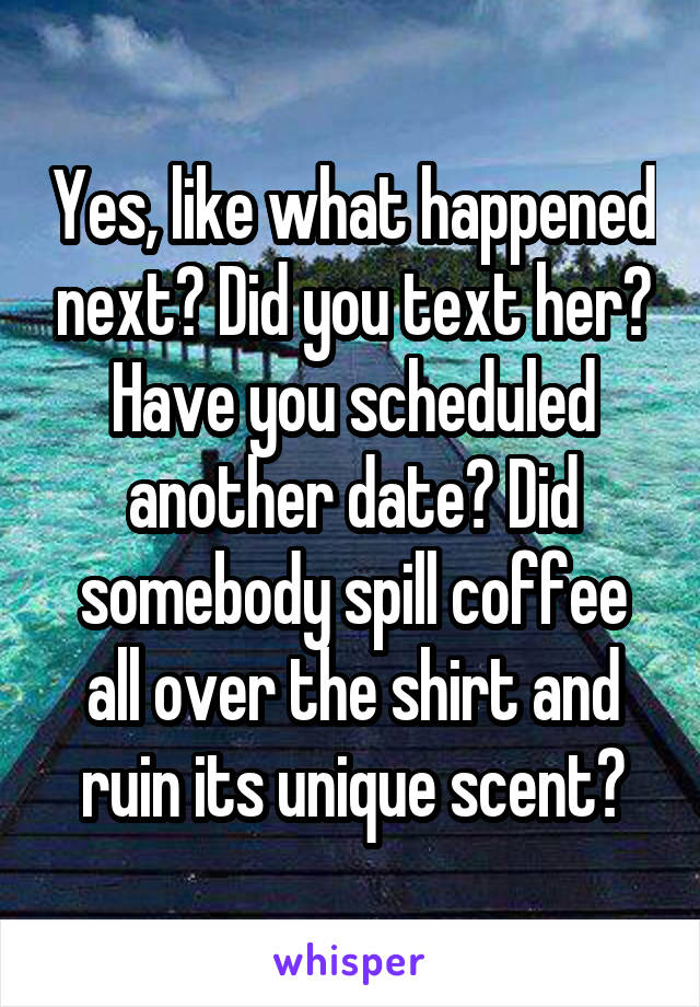 Yes, like what happened next? Did you text her? Have you scheduled another date? Did somebody spill coffee all over the shirt and ruin its unique scent?