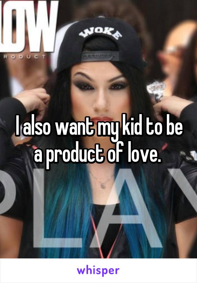 I also want my kid to be a product of love. 