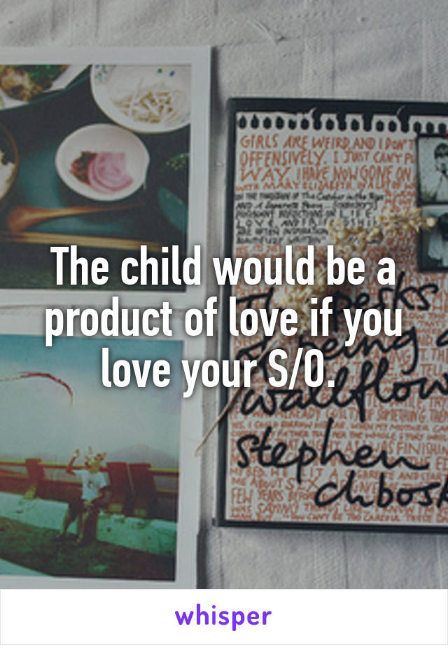 The child would be a product of love if you love your S/O. 