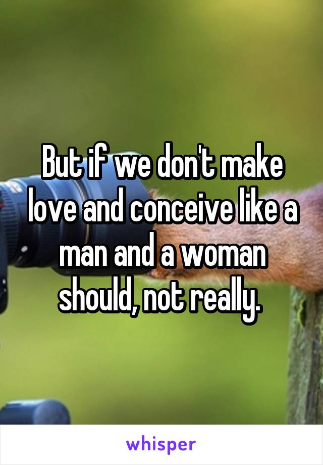 But if we don't make love and conceive like a man and a woman should, not really. 