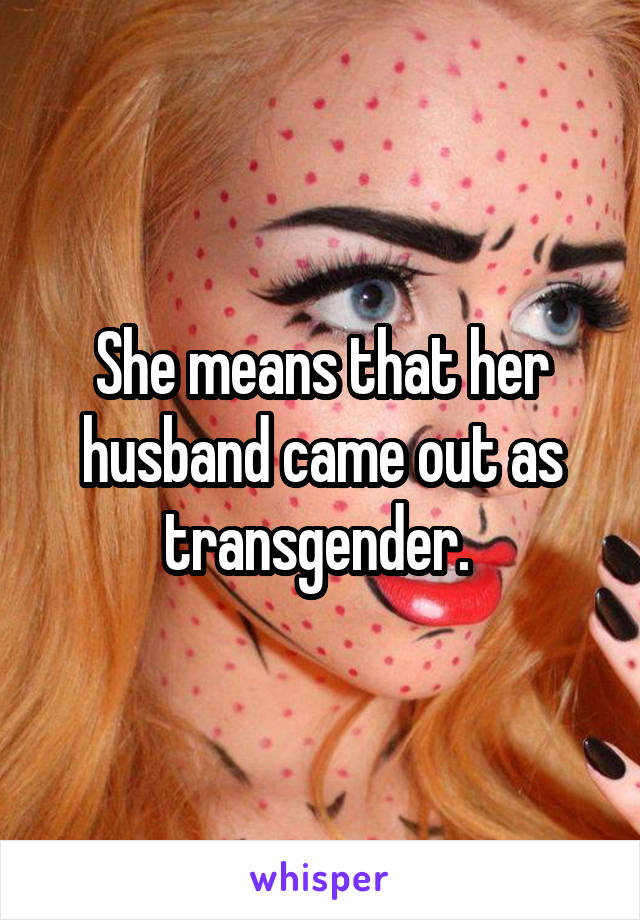 She means that her husband came out as transgender. 