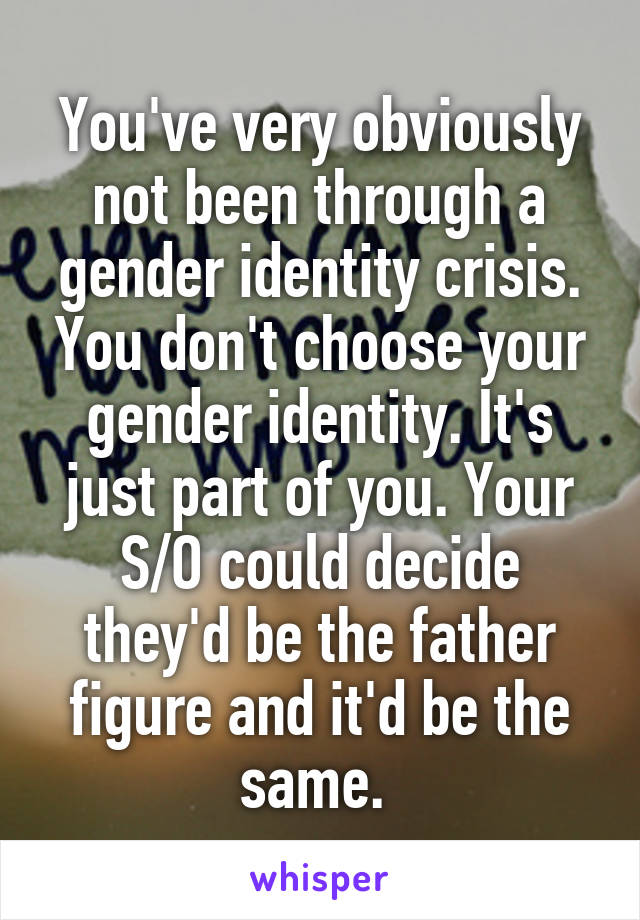 You've very obviously not been through a gender identity crisis. You don't choose your gender identity. It's just part of you. Your S/O could decide they'd be the father figure and it'd be the same. 