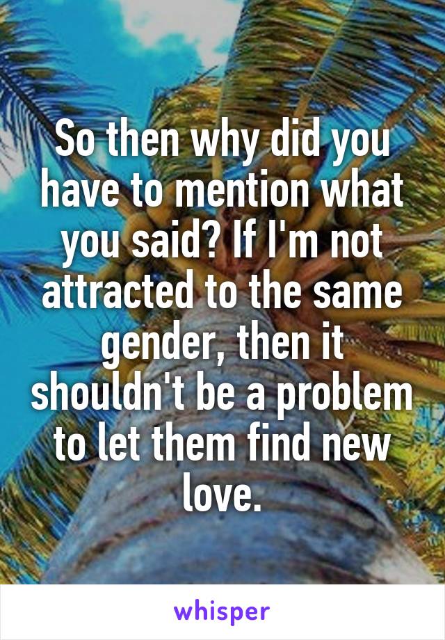 So then why did you have to mention what you said? If I'm not attracted to the same gender, then it shouldn't be a problem to let them find new love.