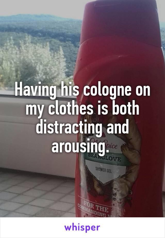 Having his cologne on my clothes is both distracting and arousing. 