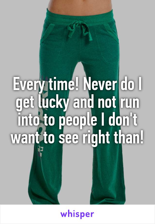 Every time! Never do I get lucky and not run into to people I don't want to see right than!