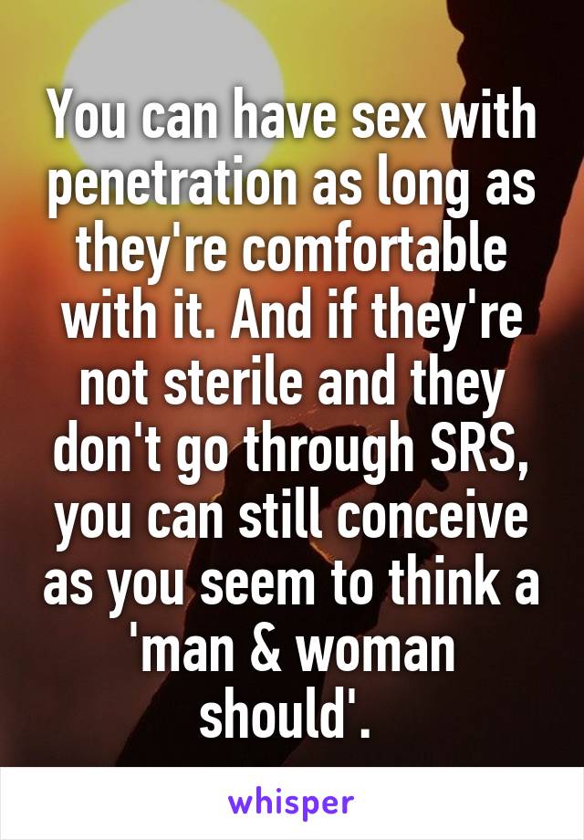 You can have sex with penetration as long as they're comfortable with it. And if they're not sterile and they don't go through SRS, you can still conceive as you seem to think a 'man & woman should'. 