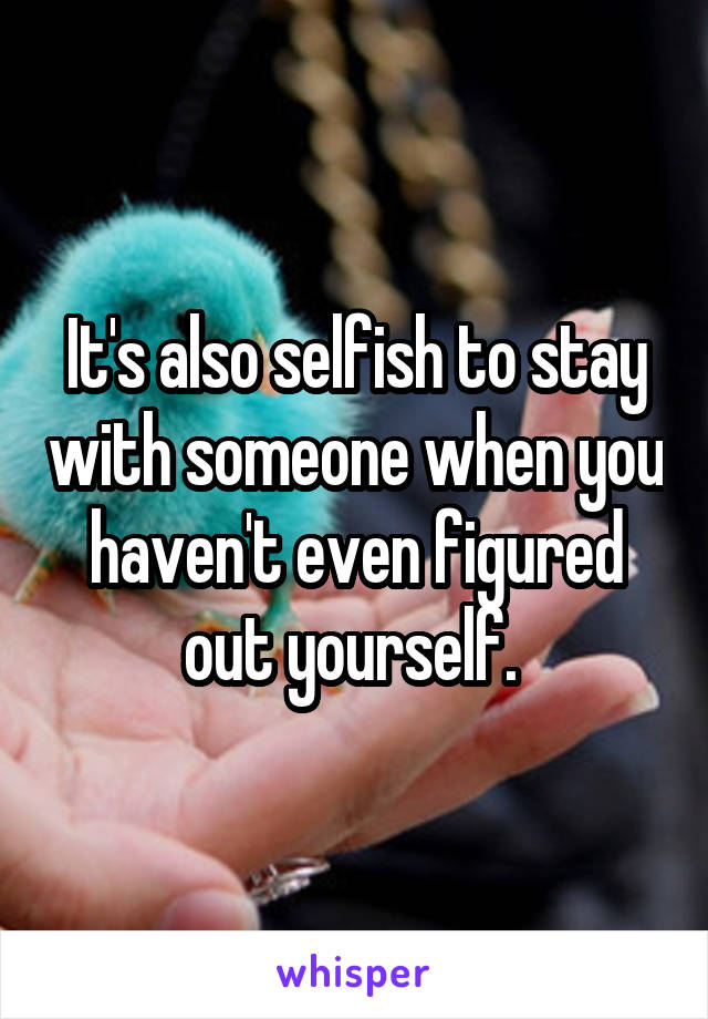 It's also selfish to stay with someone when you haven't even figured out yourself. 