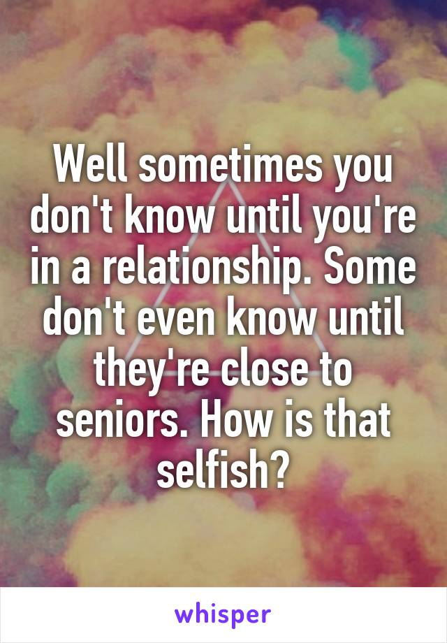 Well sometimes you don't know until you're in a relationship. Some don't even know until they're close to seniors. How is that selfish?