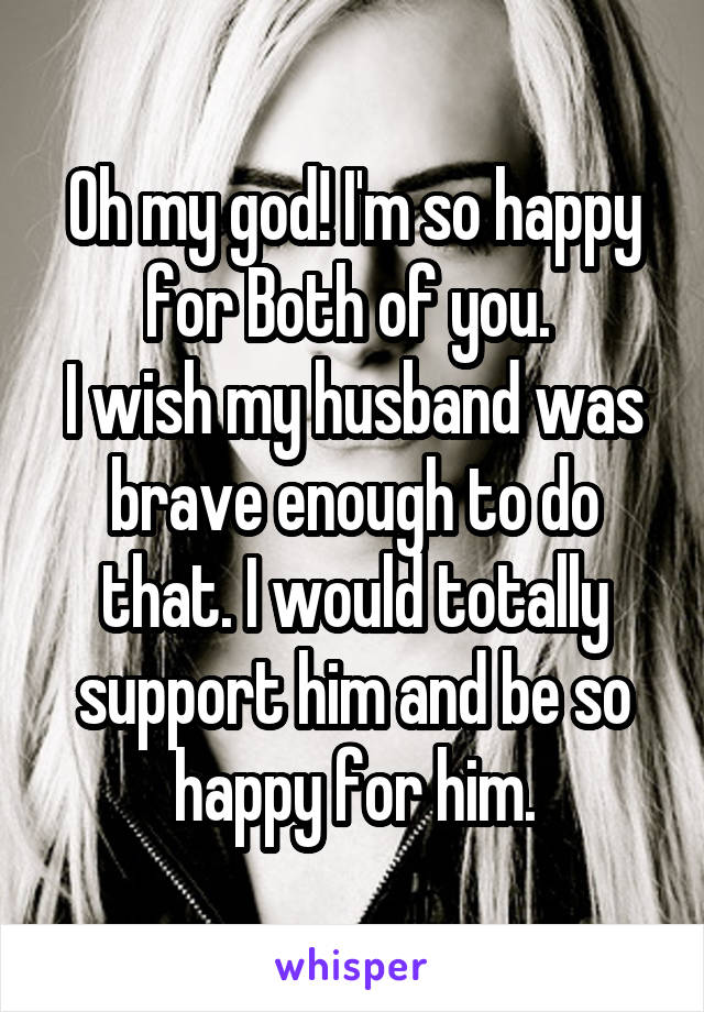 Oh my god! I'm so happy for Both of you. 
I wish my husband was brave enough to do that. I would totally support him and be so happy for him.