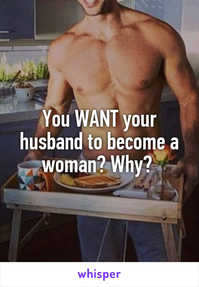 You WANT your husband to become a woman? Why? 