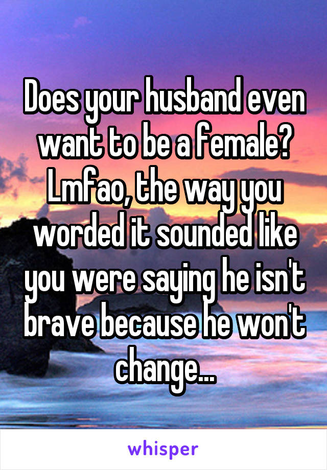 Does your husband even want to be a female? Lmfao, the way you worded it sounded like you were saying he isn't brave because he won't change...