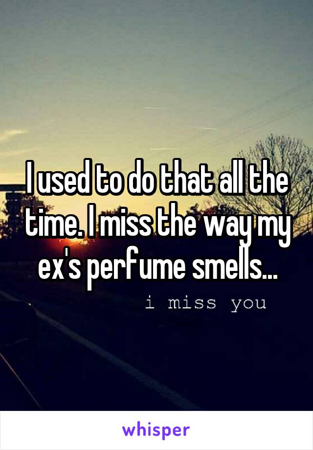 I used to do that all the time. I miss the way my ex's perfume smells...