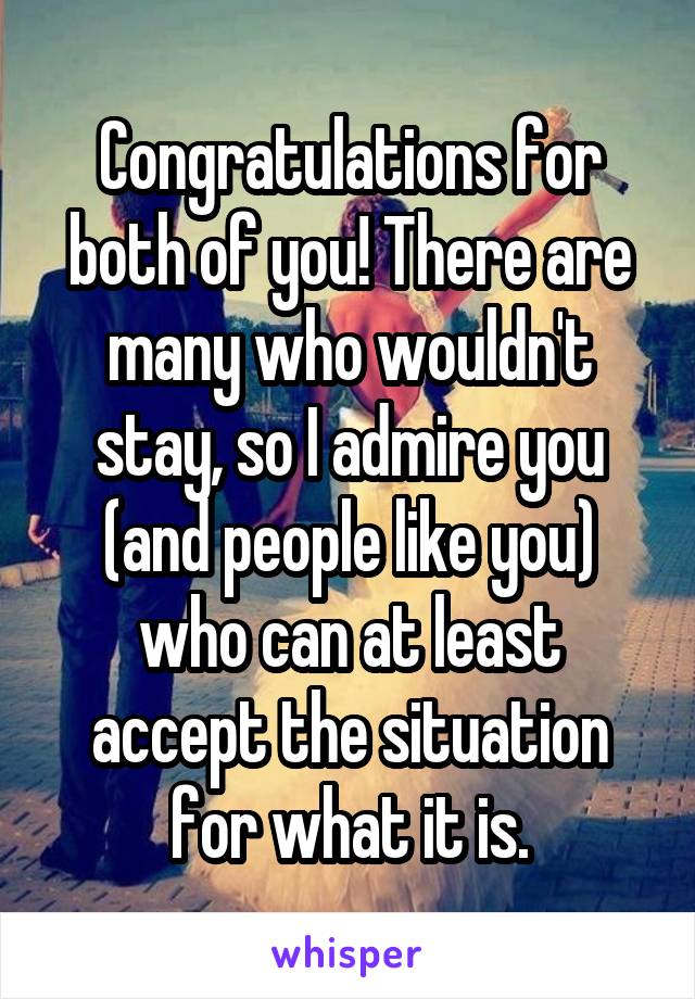 Congratulations for both of you! There are many who wouldn't stay, so I admire you (and people like you) who can at least accept the situation for what it is.