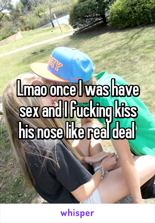 Lmao once I was have sex and I fucking kiss his nose like real deal 