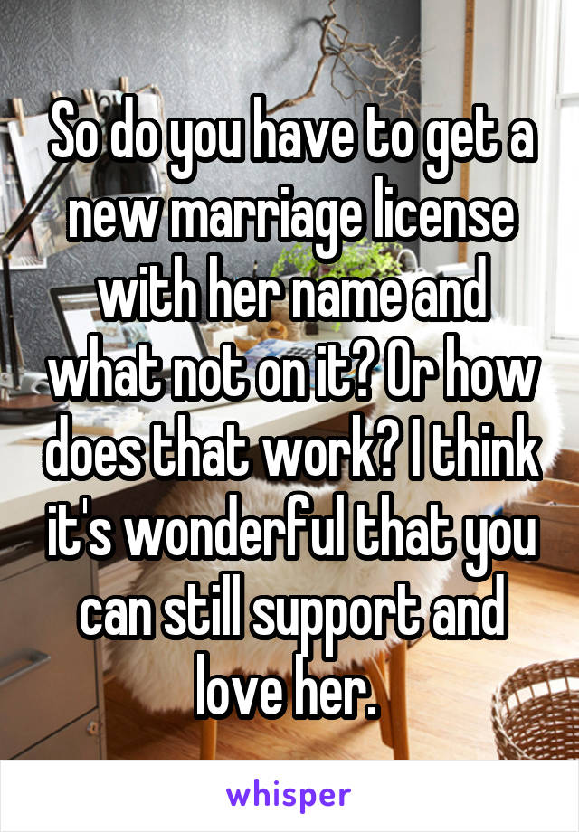 So do you have to get a new marriage license with her name and what not on it? Or how does that work? I think it's wonderful that you can still support and love her. 