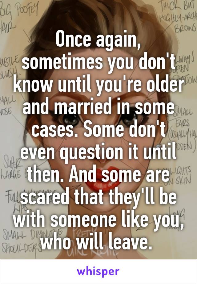 Once again, sometimes you don't know until you're older and married in some cases. Some don't even question it until then. And some are scared that they'll be with someone like you, who will leave. 