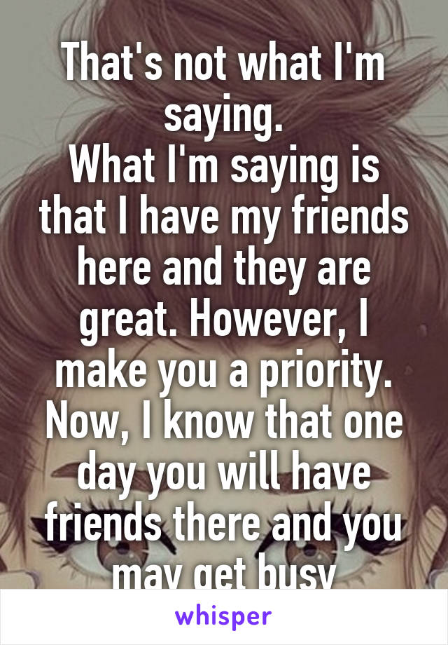 That's not what I'm saying.
What I'm saying is that I have my friends here and they are great. However, I make you a priority. Now, I know that one day you will have friends there and you may get busy