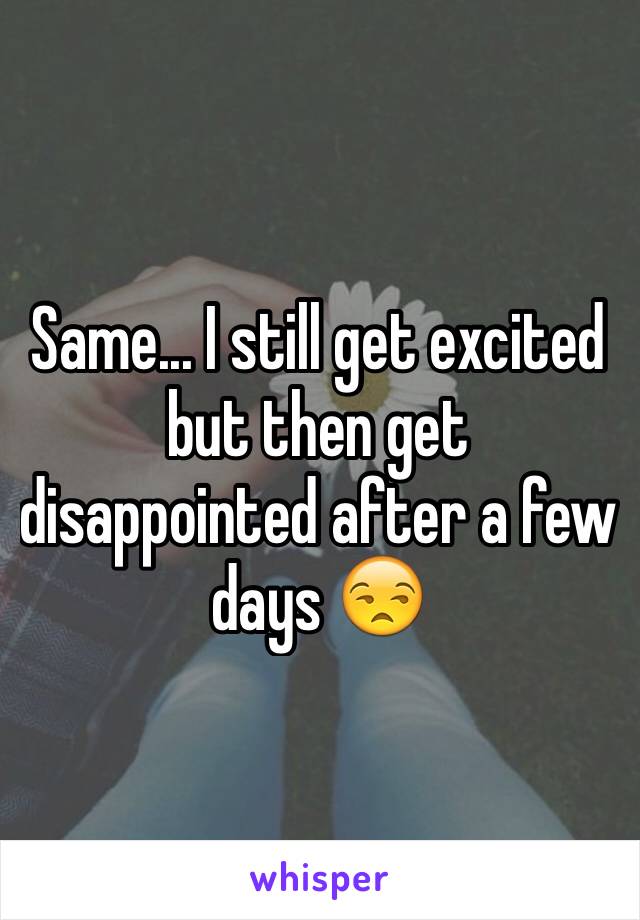 Same... I still get excited but then get disappointed after a few days 😒