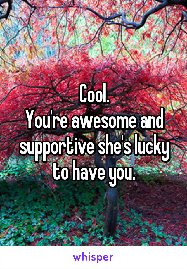 Cool.
You're awesome and supportive she's lucky to have you.