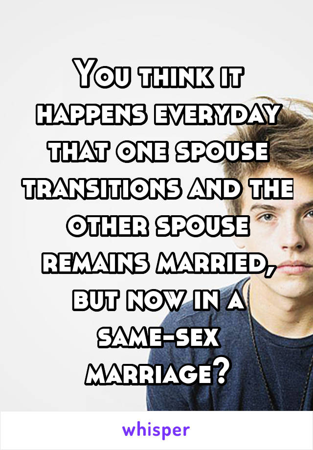 You think it happens everyday that one spouse transitions and the other spouse remains married, but now in a same-sex marriage?