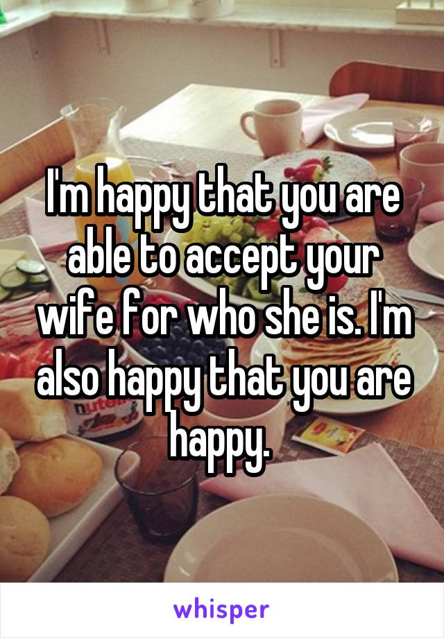 I'm happy that you are able to accept your wife for who she is. I'm also happy that you are happy. 