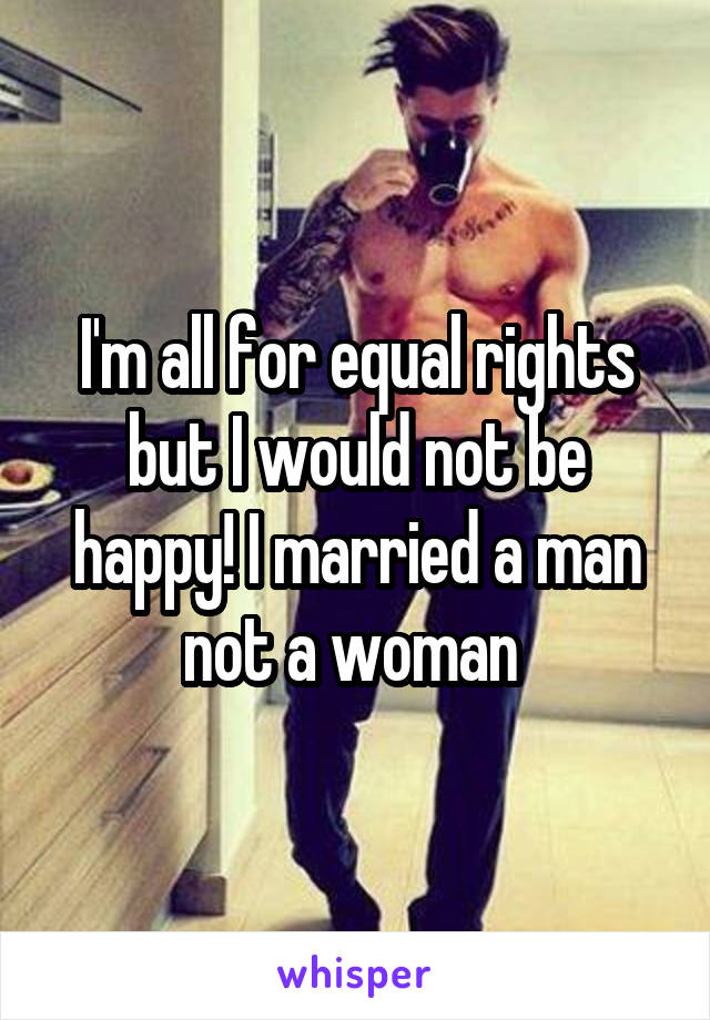 I'm all for equal rights but I would not be happy! I married a man not a woman 