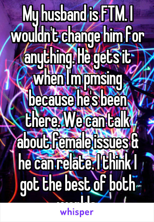 My husband is FTM. I wouldn't change him for anything. He gets it when I'm pmsing because he's been there. We can talk about female issues & he can relate. I think I got the best of both worlds.