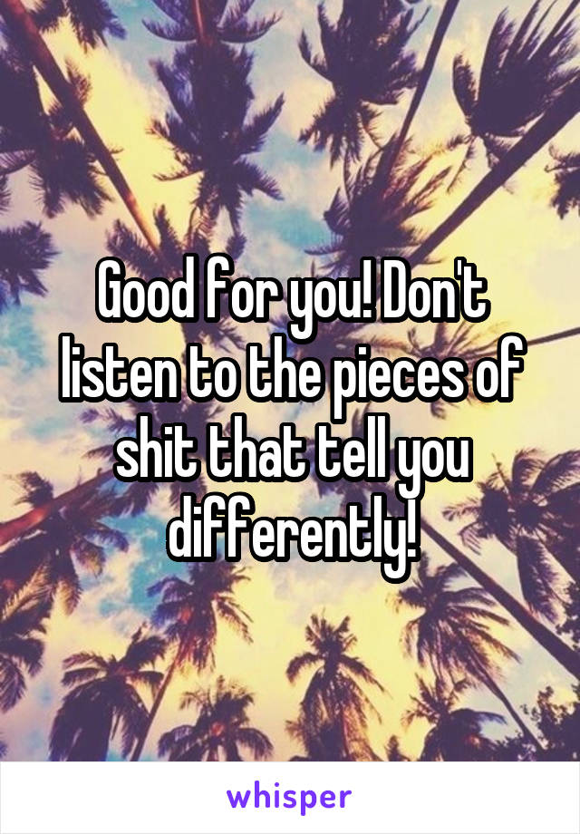 Good for you! Don't listen to the pieces of shit that tell you differently!