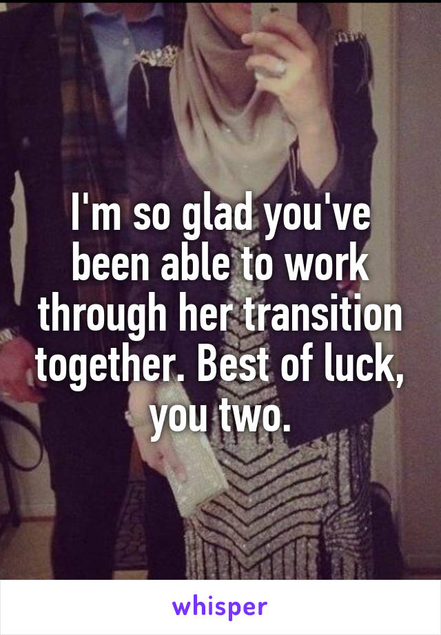 I'm so glad you've been able to work through her transition together. Best of luck, you two.