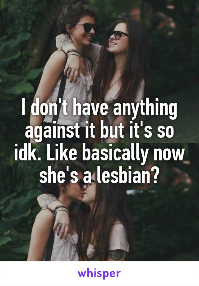 I don't have anything against it but it's so idk. Like basically now she's a lesbian?