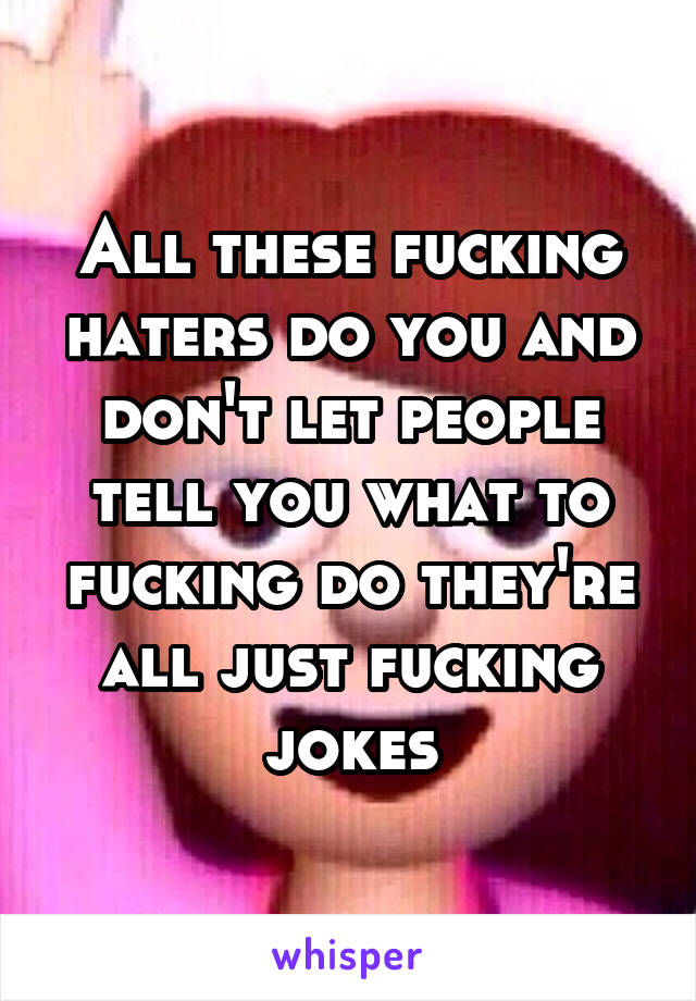 All these fucking haters do you and don't let people tell you what to fucking do they're all just fucking jokes