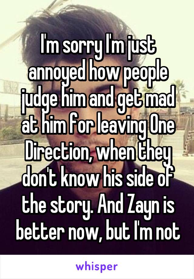 I'm sorry I'm just annoyed how people judge him and get mad at him for leaving One Direction, when they don't know his side of the story. And Zayn is better now, but I'm not