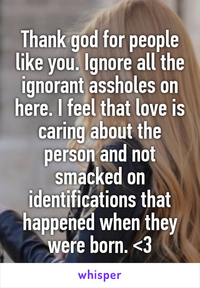 Thank god for people like you. Ignore all the ignorant assholes on here. I feel that love is caring about the person and not smacked on identifications that happened when they were born. <3