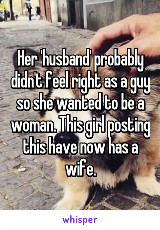 Her 'husband' probably didn't feel right as a guy so she wanted to be a woman. This girl posting this have now has a wife.