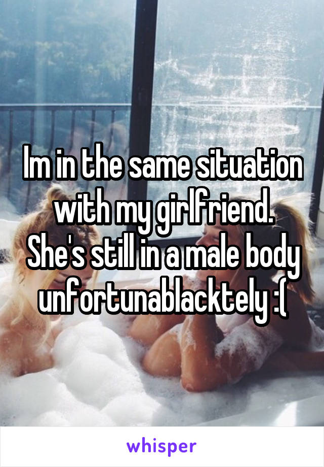 Im in the same situation with my girlfriend. She's still in a male body unfortunablacktely :(