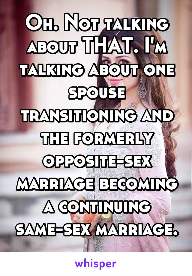 Oh. Not talking about THAT. I'm talking about one spouse transitioning and the formerly opposite-sex marriage becoming a continuing same-sex marriage. 