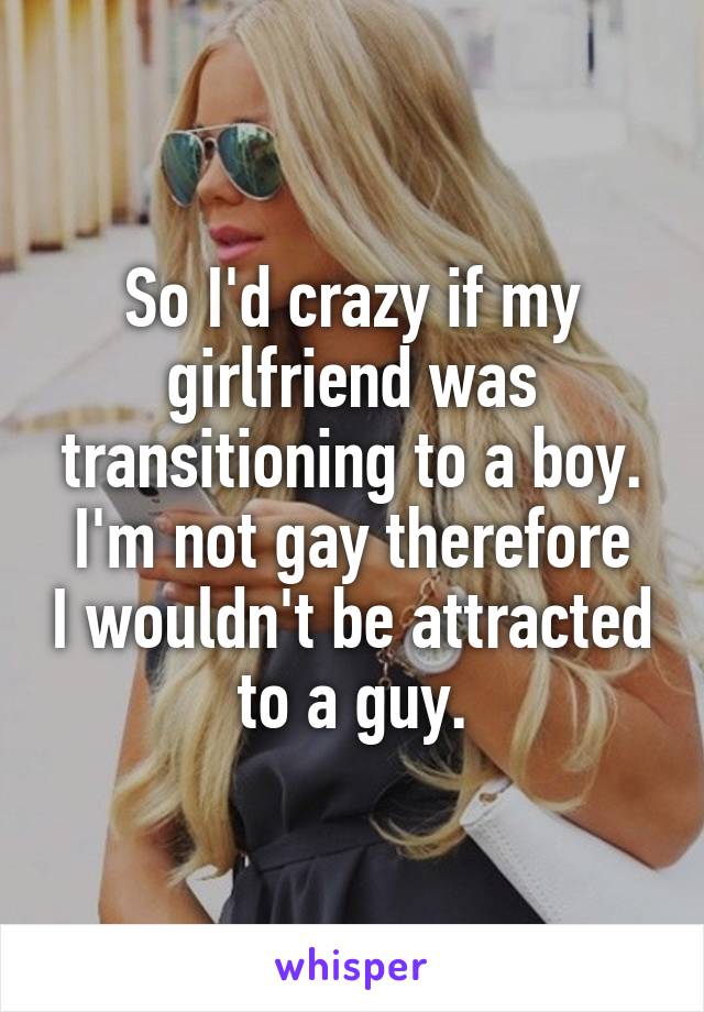 So I'd crazy if my girlfriend was transitioning to a boy.
I'm not gay therefore I wouldn't be attracted to a guy.