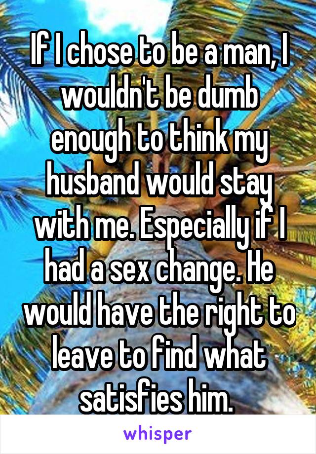 If I chose to be a man, I wouldn't be dumb enough to think my husband would stay with me. Especially if I had a sex change. He would have the right to leave to find what satisfies him. 