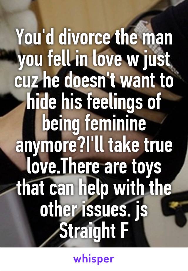 You'd divorce the man you fell in love w just cuz he doesn't want to hide his feelings of being feminine anymore?I'll take true love.There are toys that can help with the other issues. js
 Straight F 