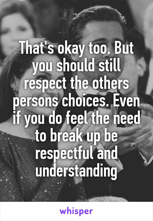 That's okay too. But you should still respect the others persons choices. Even if you do feel the need to break up be respectful and understanding