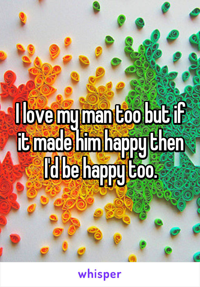 I love my man too but if it made him happy then I'd be happy too.