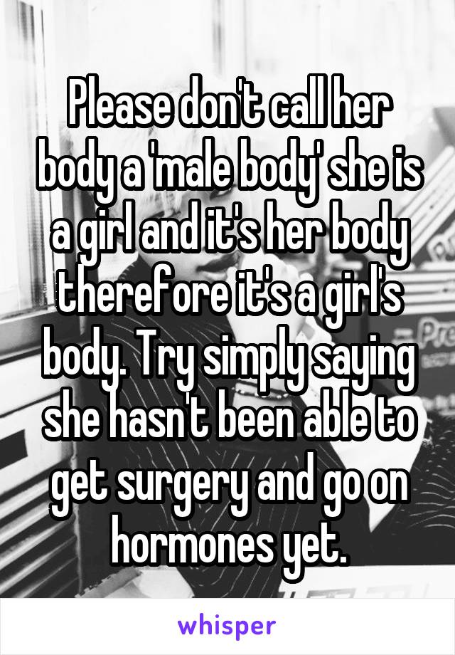 Please don't call her body a 'male body' she is a girl and it's her body therefore it's a girl's body. Try simply saying she hasn't been able to get surgery and go on hormones yet.