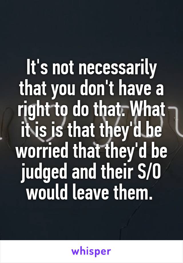 It's not necessarily that you don't have a right to do that. What it is is that they'd be worried that they'd be judged and their S/O would leave them. 