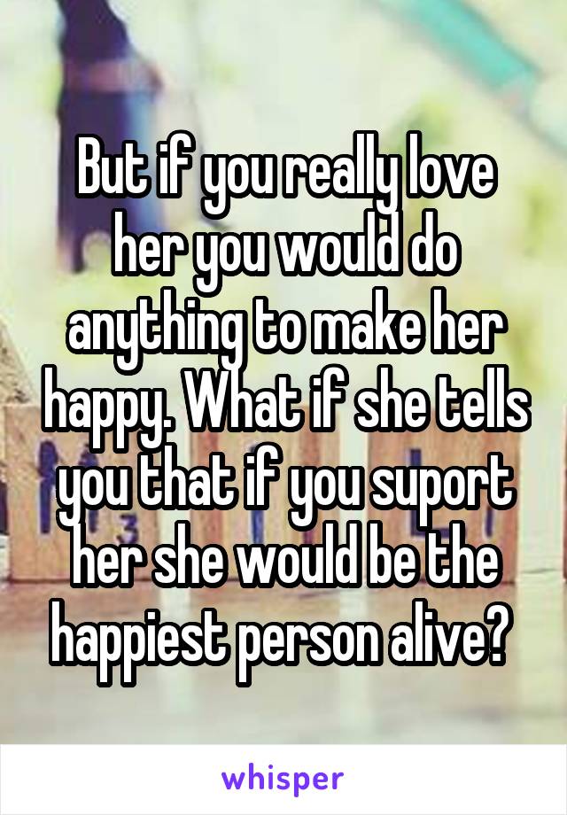 But if you really love her you would do anything to make her happy. What if she tells you that if you suport her she would be the happiest person alive? 