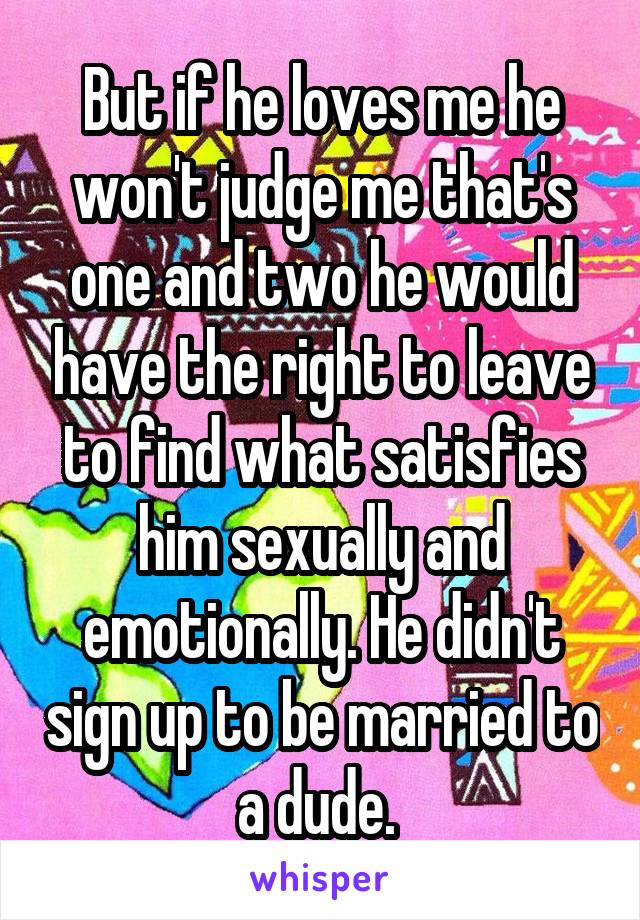 But if he loves me he won't judge me that's one and two he would have the right to leave to find what satisfies him sexually and emotionally. He didn't sign up to be married to a dude. 