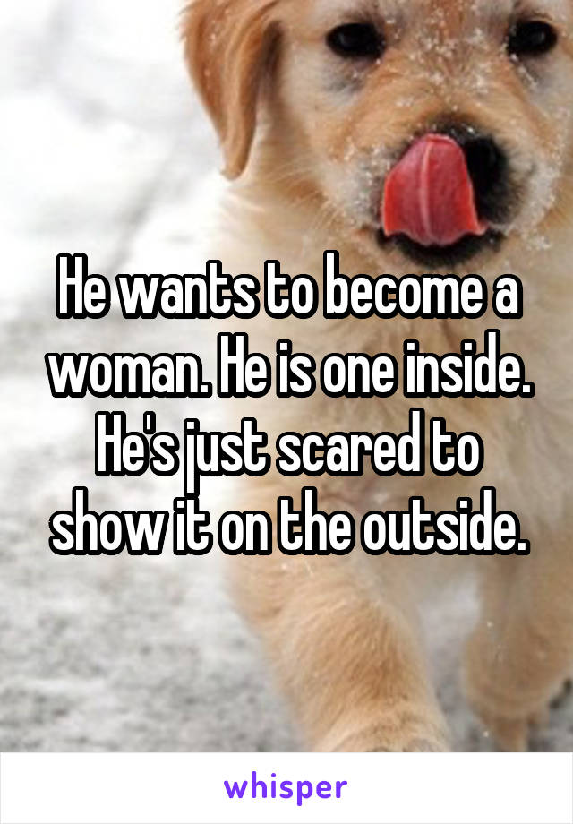 He wants to become a woman. He is one inside. He's just scared to show it on the outside.