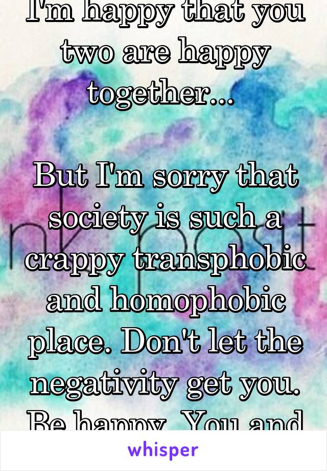 I'm happy that you two are happy together... 

But I'm sorry that society is such a crappy transphobic and homophobic place. Don't let the negativity get you. Be happy. You and your wife.