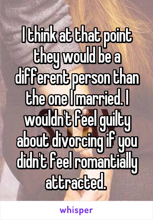 I think at that point they would be a different person than the one I married. I wouldn't feel guilty about divorcing if you didn't feel romantially attracted. 