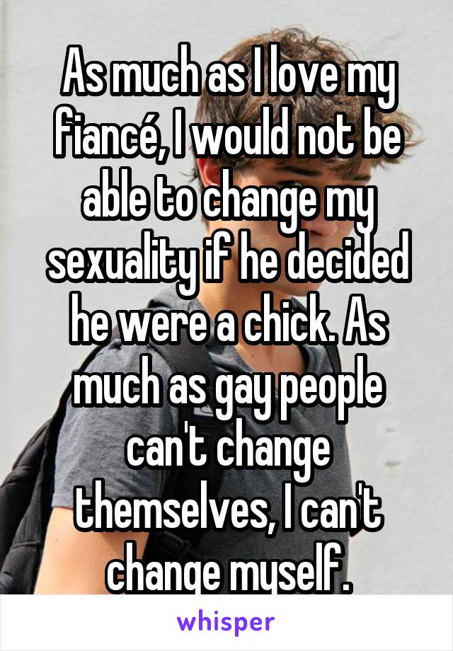 As much as I love my fiancé, I would not be able to change my sexuality if he decided he were a chick. As much as gay people can't change themselves, I can't change myself.